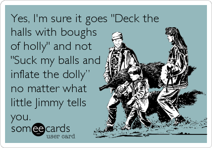 Yes, I'm sure it goes "Deck the
halls with boughs 
of holly" and not 
"Suck my balls and
inflate the dollyâ€ 
no matter what
little Jimmy tells
you.