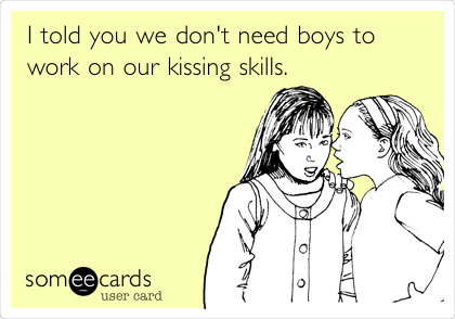 I told you we don't need boys to
work on our kissing skills.