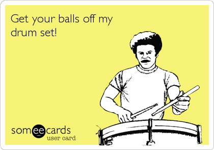 Get your balls off my
drum set!