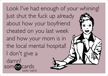 Look I've had enough of your whining!
Just shut the fuck up already
about how your boyfriend
cheated on you last week
and how your mom is in
the local mental hospital!
I don't give a
damn!