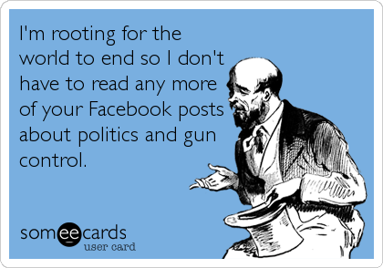 I'm rooting for the
world to end so I don't
have to read any more
of your Facebook posts
about politics and gun
control.