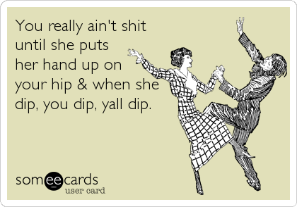 You really ain't shit
until she puts
her hand up on
your hip & when she
dip, you dip, yall dip.