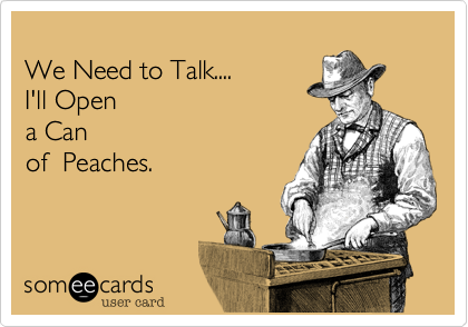 
We Need to Talk....
I'll Open 
a Can
of  Peaches.