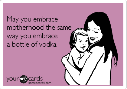 
May you embrace
motherhood the same
way you embrace
a bottle of vodka.