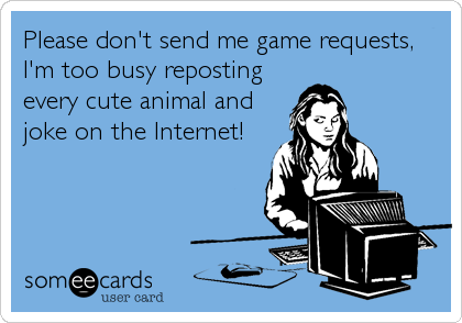 Please don't send me game requests,
I'm too busy reposting
every cute animal and
joke on the Internet!