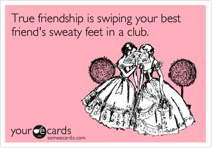 True friendship is swiping your best friend's sweaty feet in a club.