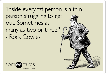 "Inside every fat person is a thin person struggling to get
out. Sometimes as
many as two or three." 
- Rock Cowles