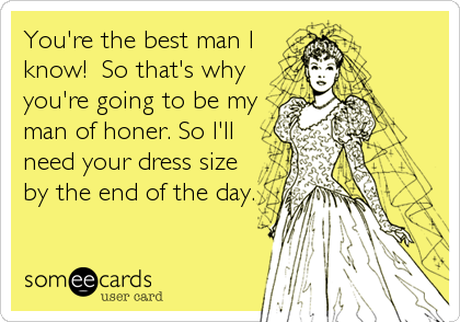 You're the best man I
know!  So that's why
you're going to be my
man of honer. So I'll
need your dress size
by the end of the day.