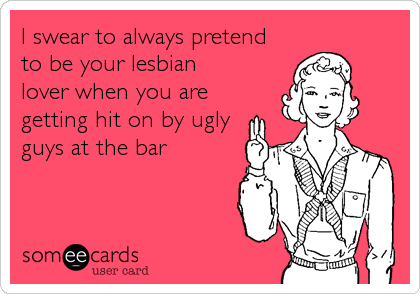 I swear to always pretend
to be your lesbian
lover when you are
getting hit on by ugly
guys at the bar