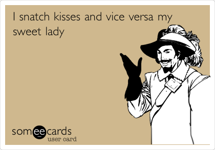 I snatch kisses and vice versa my
sweet lady