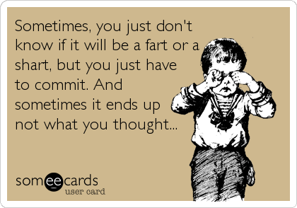 Sometimes, you just don't
know if it will be a fart or a
shart, but you just have
to commit. And
sometimes it ends up
not what you thought...