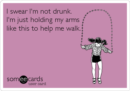 I swear I'm not drunk.
I'm just holding my arms
like this to help me walk.