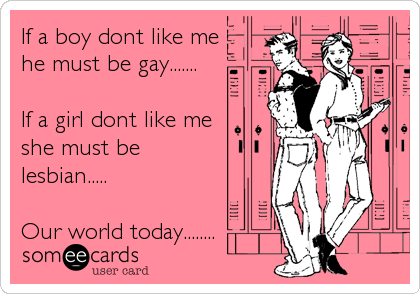 If a boy dont like me
he must be gay.......

If a girl dont like me
she must be
lesbian.....

Our world today........