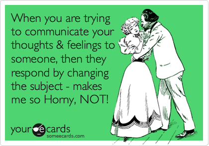 When you are trying
to communicate your
thoughts & feelings to
someone, then they
respond by changing
the subject - makes
me so Horny, NOT!