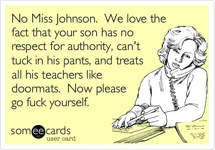 No Miss Johnson.  We love the
fact that your son has no
respect for authority%2C can't
tuck in his pants%2C and treats
all his teachers like
doormats.  Now please
go fuck yourself.