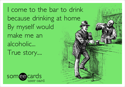 I come to the bar to drink
because drinking at home
By myself would
make me an
alcoholic...
True story....