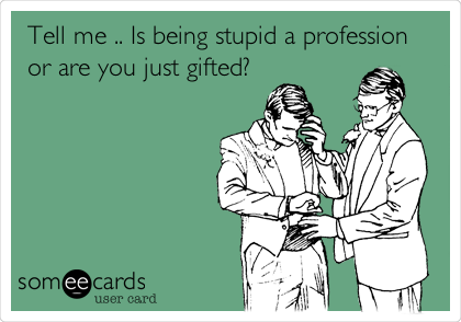 Tell me .. Is being stupid a profession
or are you just gifted?