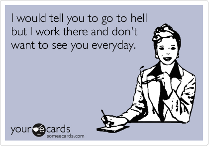 I would tell you to go to hell 
but I work there and don't
want to see you everyday.