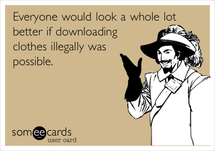 Everyone would look a whole lot
better if downloading
clothes illegally was
possible. 