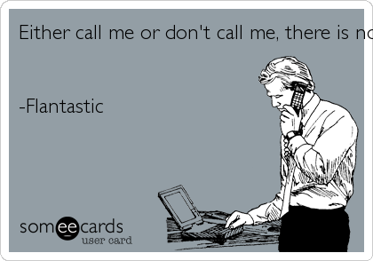 Either call me or don't call me, there is no maybe....-Flantastic 