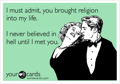 I must admit, you brought religion into my life.

I never believed in
hell til I met you.