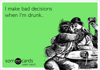 I make bad decisions
when I'm drunk..