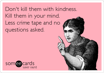 Don't kill them with kindness.
Kill them in your mind.
Less crime tape and no
questions asked.