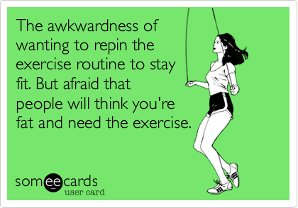 The awkwardness of 
wanting to repin the
exercise routine to stay 
fit. But knowing that
people will think you're
fat and need the exercise.