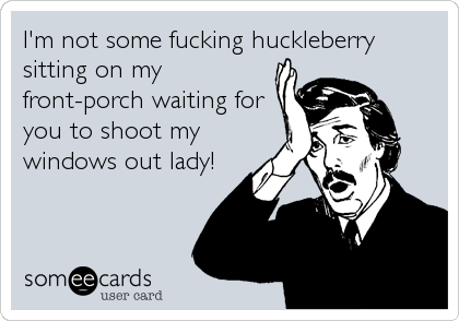 I'm not some fucking huckleberry
sitting on my
front-porch waiting for
you to shoot my
windows out lady!