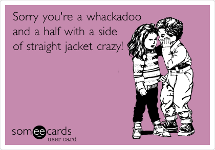 Sorry you're a whackadoo
and a half with a side
of straight jacket crazy!