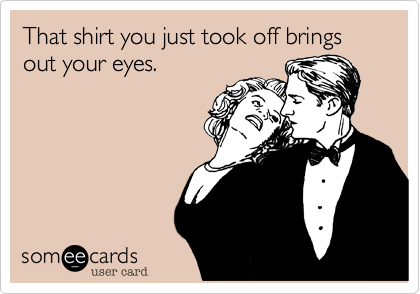 That shirt you just took off brings out your eyes.
