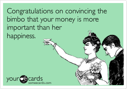 Congratulations on convincing the bimbo that your money is more important than her
happiness.