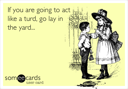 If you are going to act
like a turd, go lay in
the yard...