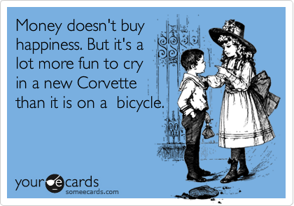 Money doesn't buy
happiness. But it's a
lot more fun to cry
in a new Corvette 
than it is on a  bicycle.