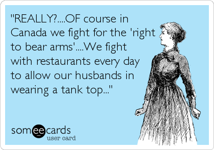 "REALLY?....OF course in
Canada we fight for the 'right
to bear arms'....We fight
with restaurants every day
to allow our husbands in
wearing a tank top..."