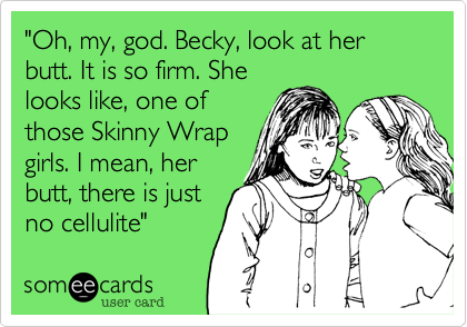 "Oh%2C my%2C god. Becky%2C look at her butt. It is so firm. She
looks like%2C one of 
those Skinny Wrap
girls. I mean%2C her
butt%2C there is just
no cellulite"