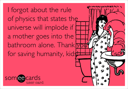 I forgot about the rule
of physics that states the
universe will implode if
a mother goes into the
bathroom alone. Thank you
for saving humanity, kids!