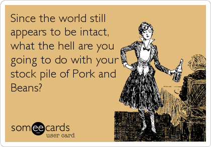 Since the world still
appears to be intact,
what the hell are you
going to do with your
stock pile of Pork and
Beans?