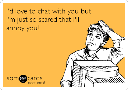 I'd love to chat with you but
I'm just so scared that I'll
annoy you!