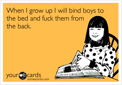 When I grow up I will bind boys to the bed and fuck them from
the back.