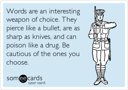 Words are an interesting
weapon of choice. They 
pierce like a bullet, are as
sharp as knives, and can
poison like a drug. Be
cautious of the ones you
choose.