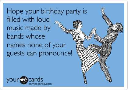 Hope your birthday party is
filled with loud
music made by
bands whose
names none of your
guests can pronounce! 