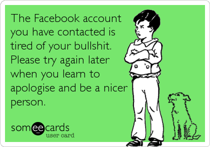 The Facebook account
you have contacted is
tired of your bullshit. 
Please try again later
when you learn to
apologise and be a nicer 
person.