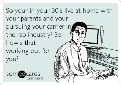 So your in your 30's live at home with
your parents and your
pursuing your carrier in
the rap industry? So
how's that
working out for
you?