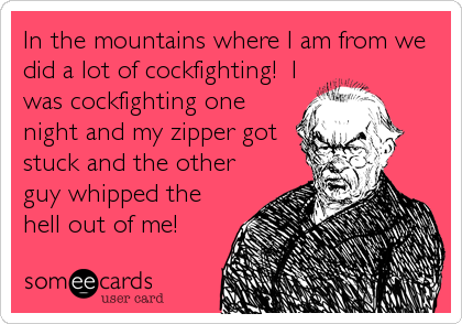 In the mountains where I am from we
did a lot of cockfighting!  I
was cockfighting one
night and my zipper got
stuck and the other
guy whipped the
hell out of me!