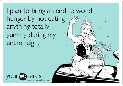 I plan to bring an end to world hunger by not eating
anything totally
yummy during my
entire reign.