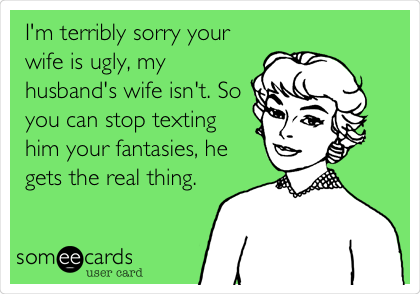 I'm terribly sorry your
wife is ugly, my
husband's wife isn't. So
you can stop texting
him your fantasies, he
gets the real thing. 