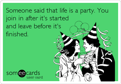 Someone said that life is a party. You
join in after it's started
and leave before it's
finished.