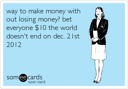 way to make money with
out losing money? bet
everyone $10 the world
doesn't end on dec. 21st
2012