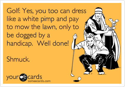 Golf: Yes, you too can dress
like a white pimp and pay
to mow the lawn, only to
be dogged by a
handicap.  Well done!

Shmuck.
